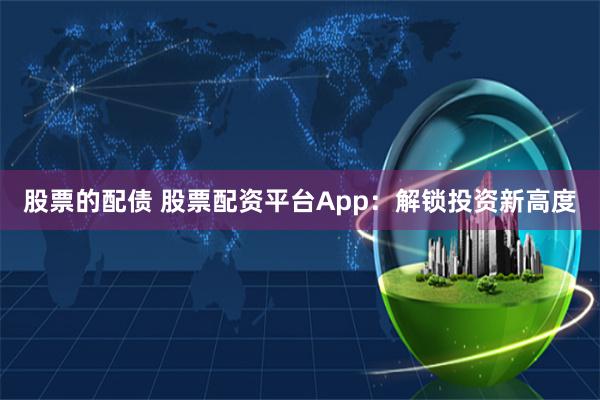 股票的配债 股票配资平台App：解锁投资新高度