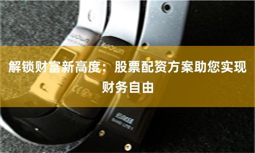 解锁财富新高度：股票配资方案助您实现财务自由
