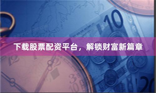 下载股票配资平台，解锁财富新篇章
