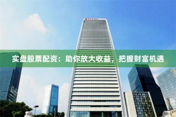 实盘股票配资：助你放大收益，把握财富机遇