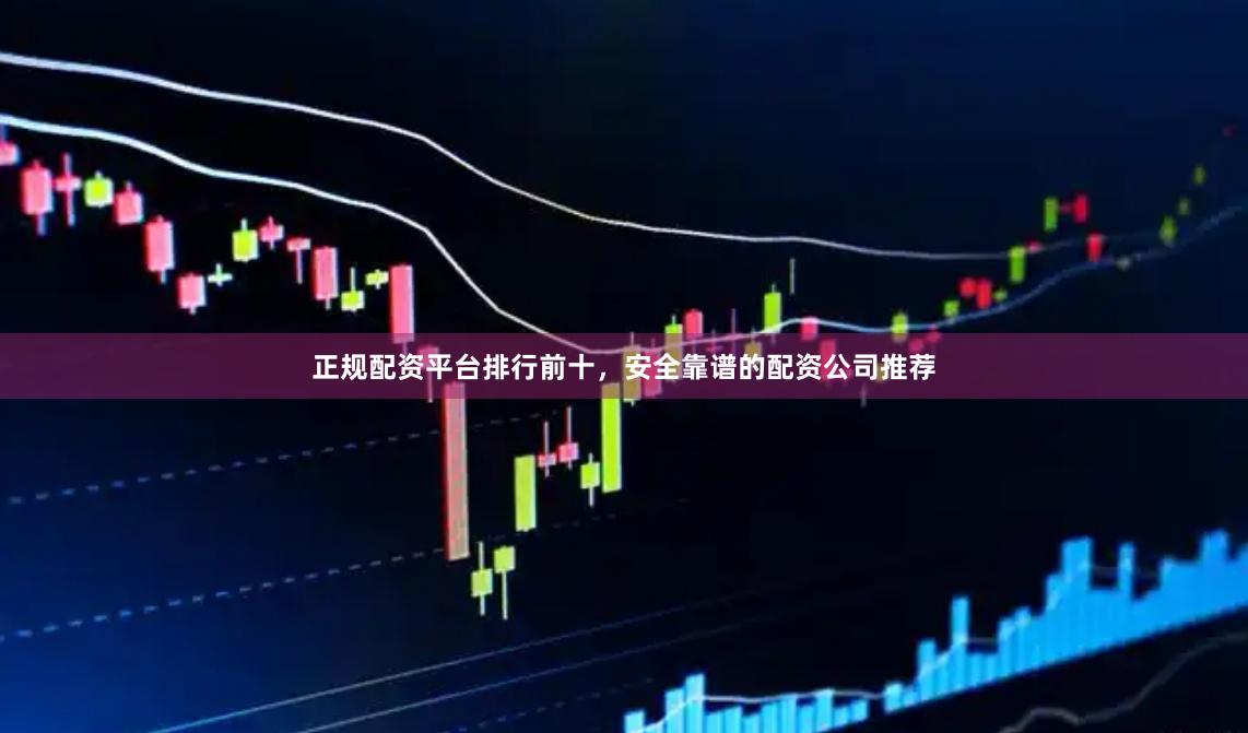 正规配资平台排行前十，安全靠谱的配资公司推荐